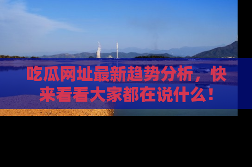 吃瓜网址最新趋势分析，快来看看大家都在说什么！