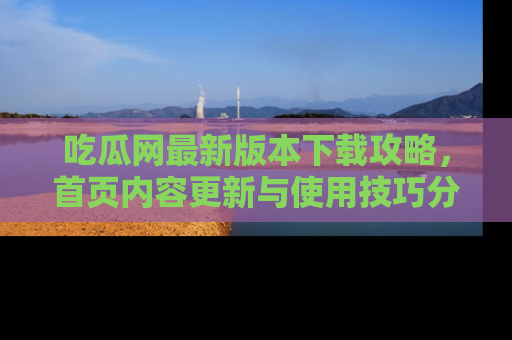 吃瓜网最新版本下载攻略，首页内容更新与使用技巧分享