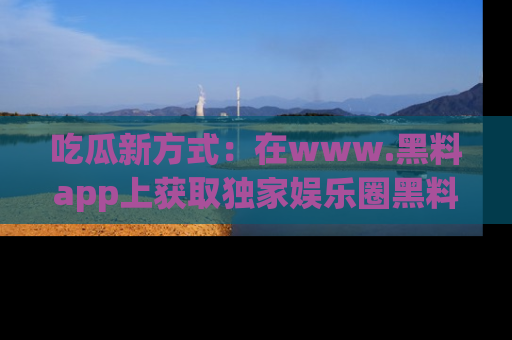 吃瓜新方式：在www.黑料app上获取独家娱乐圈黑料信息