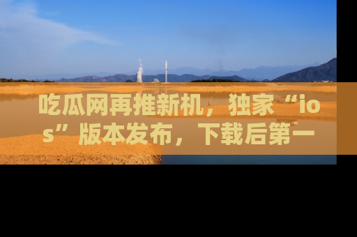 吃瓜网再推新机，独家“ios”版本发布，下载后第一时间获取热点吃瓜信息！