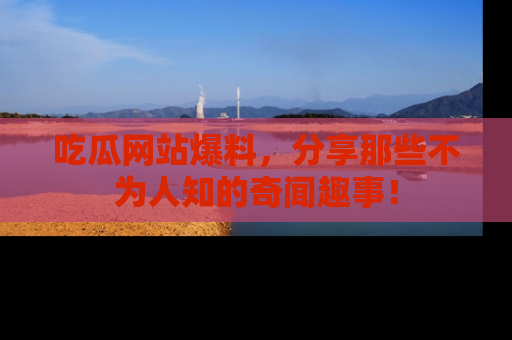 吃瓜网站爆料，分享那些不为人知的奇闻趣事！