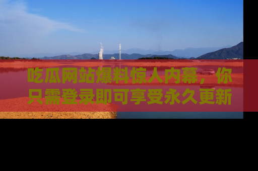 吃瓜网站爆料惊人内幕，你只需登录即可享受永久更新服务！