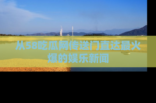 从58吃瓜网传送门直达最火爆的娱乐新闻