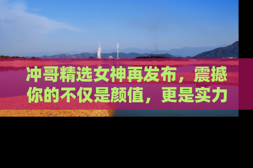 冲哥精选女神再发布，震撼你的不仅是颜值，更是实力！