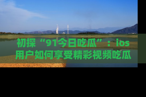 初探“91今日吃瓜”：ios用户如何享受精彩视频吃瓜时光