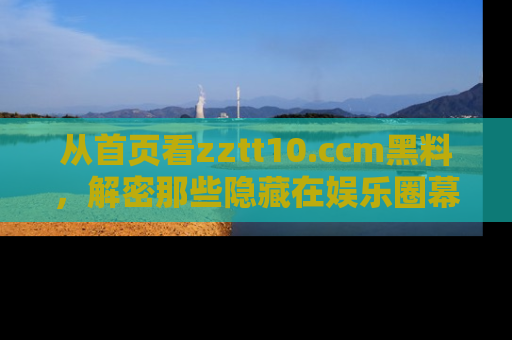 从首页看zztt10.ccm黑料，解密那些隐藏在娱乐圈幕后的丑闻故事！