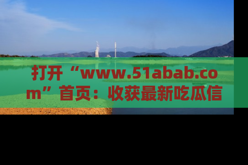 打开“www.51abab.com”首页：收获最新吃瓜信息，成为圈内明星动态达人！
