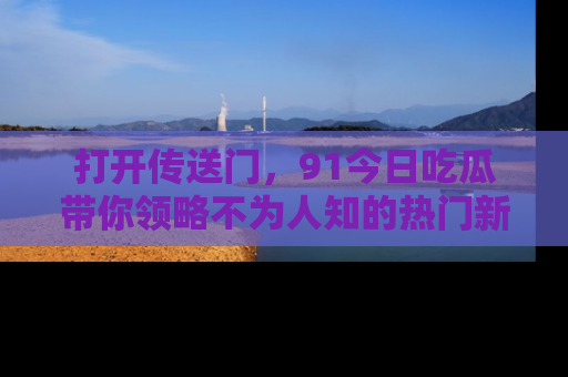 打开传送门，91今日吃瓜带你领略不为人知的热门新闻！