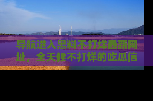 导航进入黑料不打烊最新网址，全天候不打烊的吃瓜信息为你奉上！