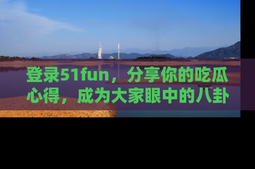 登录51fun，分享你的吃瓜心得，成为大家眼中的八卦专家！