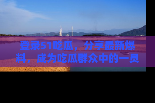 登录51吃瓜，分享最新爆料，成为吃瓜群众中的一员！