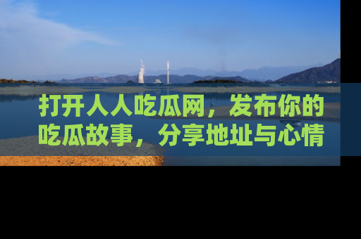 打开人人吃瓜网，发布你的吃瓜故事，分享地址与心情！