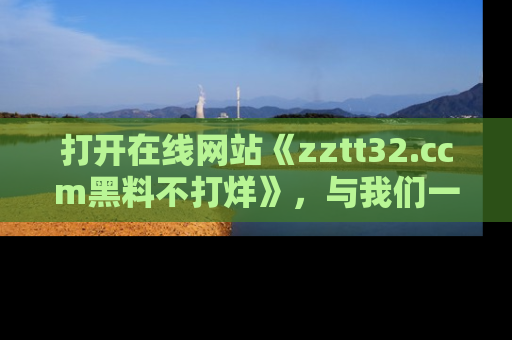 打开在线网站《zztt32.ccm黑料不打烊》，与我们一起揭露那些鲜为人知的黑料与明星秘密！