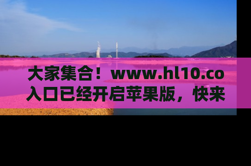 大家集合！www.hl10.co入口已经开启苹果版，快来一起享受吃瓜吧！