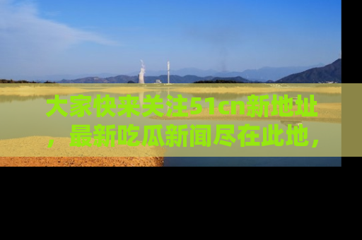 大家快来关注51cn新地址，最新吃瓜新闻尽在此地，绝对不容错过哦！