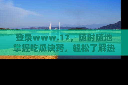 登录www.17，随时随地掌握吃瓜诀窍，轻松了解热点！