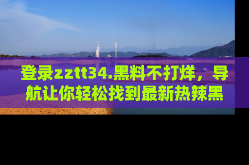 登录zztt34.黑料不打烊，导航让你轻松找到最新热辣黑料，吃瓜更方便！