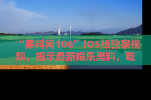“黑料网106”iOS版独家视频，揭示最新娱乐黑料，吃瓜不停！
