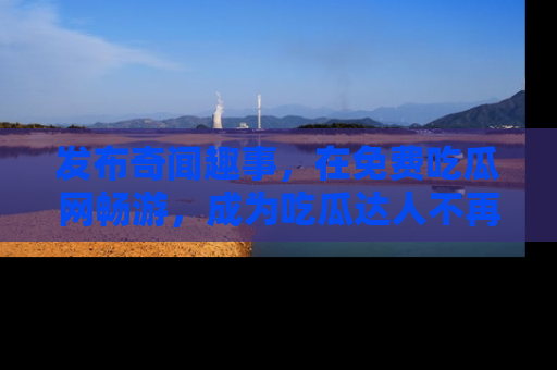 发布奇闻趣事，在免费吃瓜网畅游，成为吃瓜达人不再是梦！
