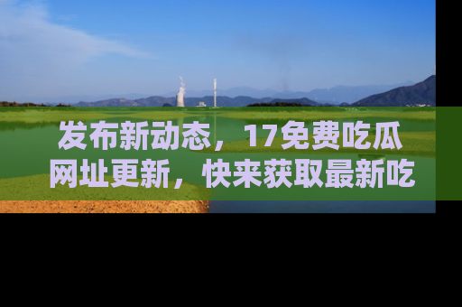 发布新动态，17免费吃瓜网址更新，快来获取最新吃瓜信息哦！
