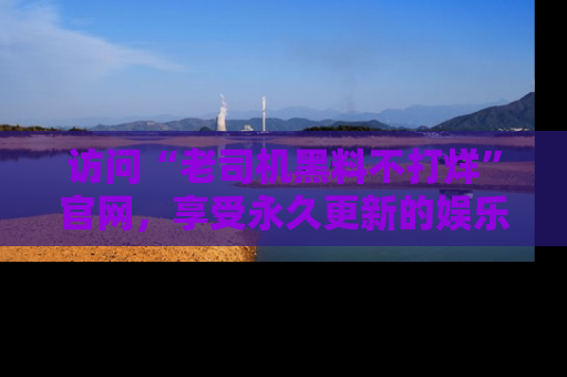 访问“老司机黑料不打烊”官网，享受永久更新的娱乐八卦和内幕新闻！