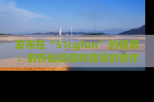 发布在“51cgfun”的视频：剖析动漫游戏背后的创作故事与文化意蕴！