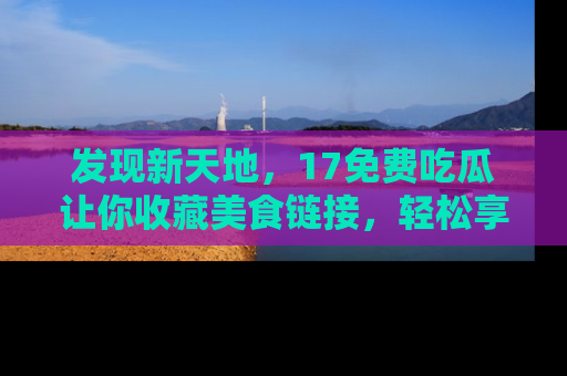 发现新天地，17免费吃瓜让你收藏美食链接，轻松享受美好生活