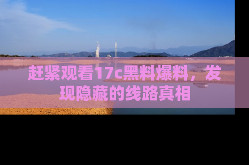 赶紧观看17c黑料爆料，发现隐藏的线路真相