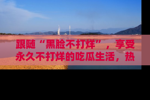 跟随“黑脸不打烊”，享受永久不打烊的吃瓜生活，热辣八卦不断