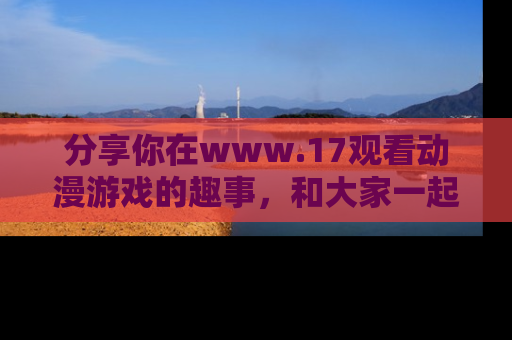 分享你在www.17观看动漫游戏的趣事，和大家一起探讨二次元魅力！
