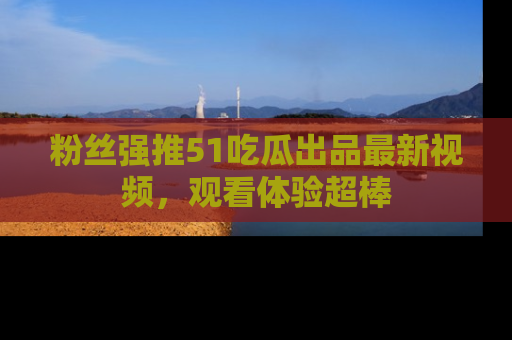 粉丝强推51吃瓜出品最新视频，观看体验超棒