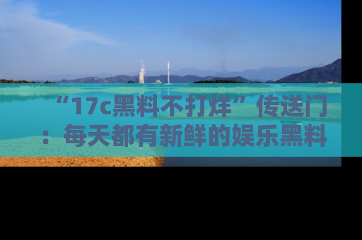 “17c黑料不打烊”传送门:每天都有新鲜的娱乐黑料等你来揭秘!