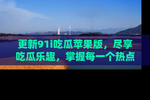 更新91i吃瓜苹果版，尽享吃瓜乐趣，掌握每一个热点话题