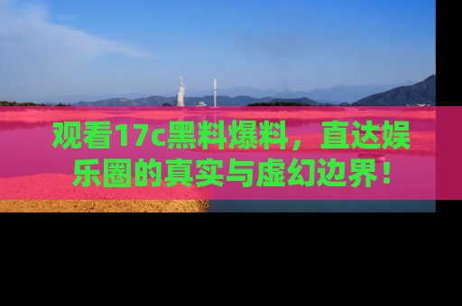 观看17c黑料爆料，直达娱乐圈的真实与虚幻边界！