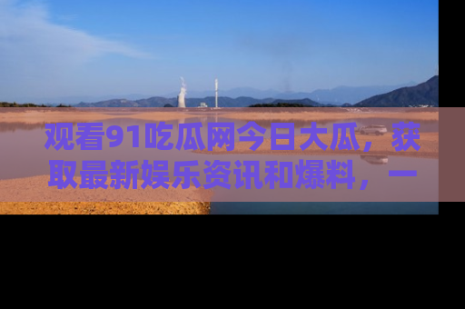 观看91吃瓜网今日大瓜，获取最新娱乐资讯和爆料，一起来围观！
