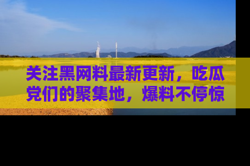 关注黑网料最新更新，吃瓜党们的聚集地，爆料不停惊喜连连！
