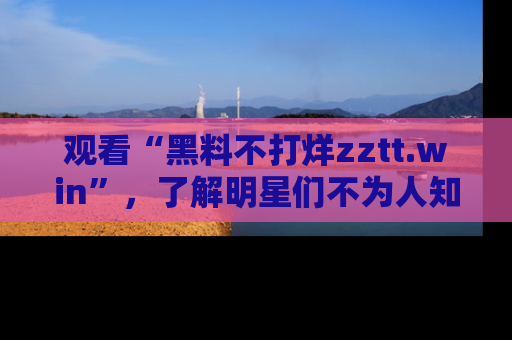 观看“黑料不打烊zztt.win”，了解明星们不为人知的黑料内幕