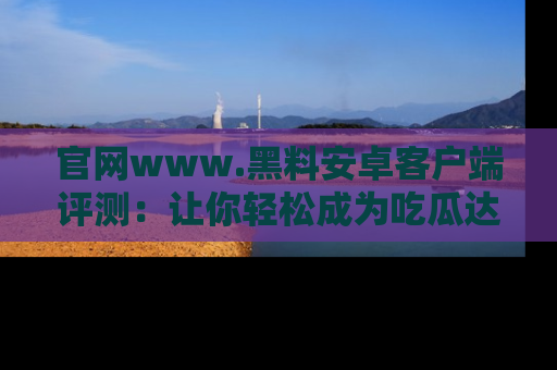 官网www.黑料安卓客户端评测：让你轻松成为吃瓜达人！