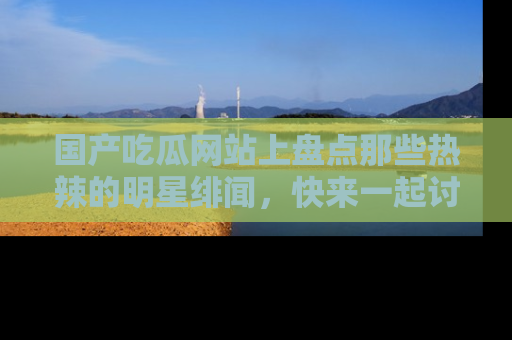 国产吃瓜网站上盘点那些热辣的明星绯闻，快来一起讨论吧！