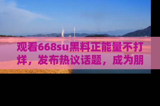 观看668su黑料正能量不打烊，发布热议话题，成为朋友圈焦点！