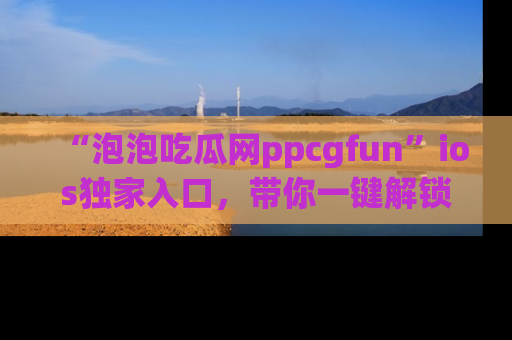 “泡泡吃瓜网ppcgfun”ios独家入口，带你一键解锁最新娱乐资讯，快来吃瓜！