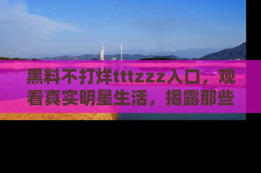 黑料不打烊tttzzz入口，观看真实明星生活，揭露那些不为人知的真相