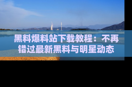 黑料爆料站下载教程：不再错过最新黑料与明星动态
