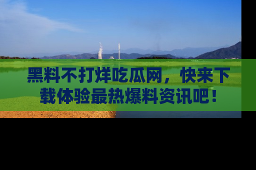 黑料不打烊吃瓜网，快来下载体验最热爆料资讯吧！