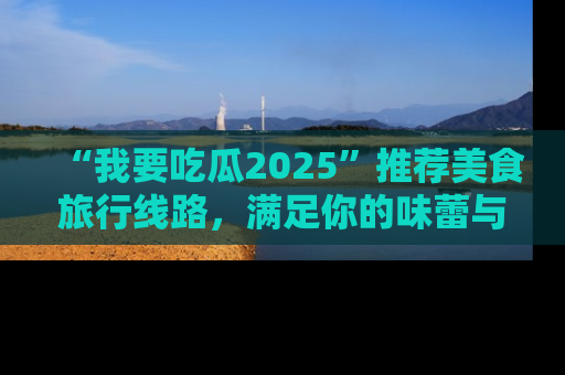 “我要吃瓜2025”推荐美食旅行线路，满足你的味蕾与好奇心