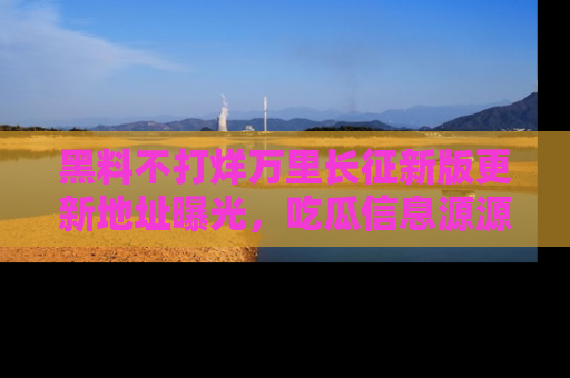 黑料不打烊万里长征新版更新地址曝光，吃瓜信息源源不断