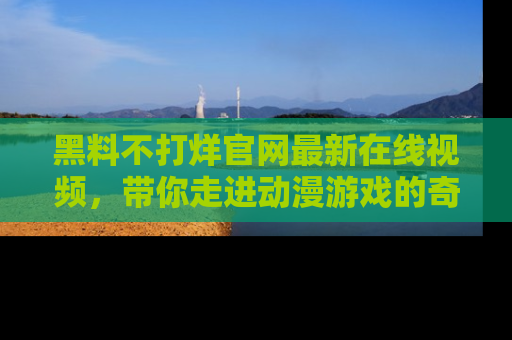 黑料不打烊官网最新在线视频，带你走进动漫游戏的奇幻与现实交汇处