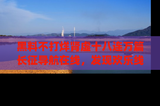 黑料不打烊肾虚十八连万篇长征导航在线，发现欢乐线路的最佳app推荐！