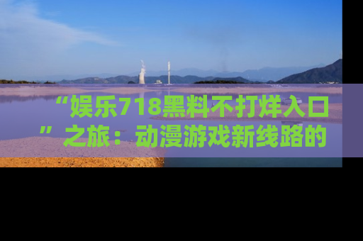 “娱乐718黑料不打烊入口”之旅：动漫游戏新线路的耀眼内幕曝光！