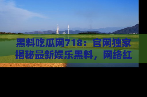 黑料吃瓜网718：官网独家揭秘最新娱乐黑料，网络红人齐聚一堂！